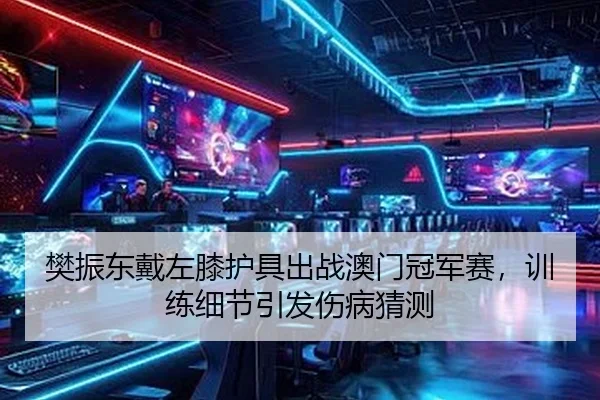 樊振东戴左膝护具出战澳门冠军赛，训练细节引发伤病猜测